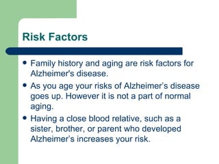 Risk Factors  Family history and aging are risk factors for Alzheimer's disease.  As you age your risks of Alzheimer’s disease goes up. However it is not a part of normal aging.  Having a close blood relative, such as a sister, brother, or parent who developed Alzheimer’s increases your risk.  
