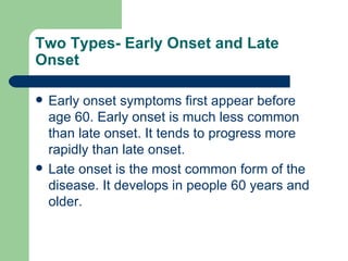 Two Types- Early Onset and Late Onset Early onset symptoms first appear before age 60. Early onset is much less common than late onset. It tends to progress more rapidly than late onset.  Late onset is the most common form of the disease. It develops in people 60 years and older.  
