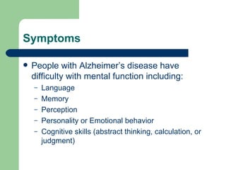 Symptoms People with Alzheimer’s disease have difficulty with mental function including: Language Memory Perception Personality or Emotional behavior Cognitive skills (abstract thinking, calculation, or judgment) 