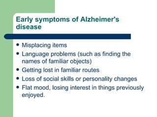 Early symptoms of Alzheimer's disease Misplacing items Language problems (such as finding the names of familiar objects) Getting lost in familiar routes Loss of social skills or personality changes Flat mood, losing interest in things previously enjoyed.  