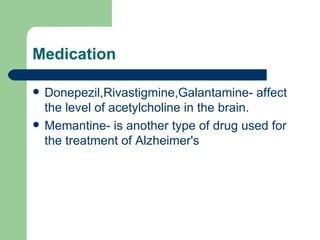 Medication Donepezil,Rivastigmine,Galantamine- affect the level of acetylcholine in the brain.  Memantine- is another type of drug used for the treatment of Alzheimer's 