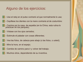 Alguno de los ejercicios:   - Use el reloj en el pulso contrario al que normalmente lo usa;  - Cepíllese los dientes con la mano contraria al de costumbre:  - Camine por la casa, de espalda (en la China, esta rutina lo practican en los parques);  - Vistase con los ojos cerrados;  - Estimule el paladar con cosas diferentes;  - Vea las fotos, de cabeza para abajo (o las fotos, o usted);  - Mire la hora, en el espejo;  - Cambie de camino para ir y volver del trabajo;  - Muchos otros, dependiendo de su inventiva.  