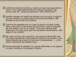 Cambié el reloj de muñeca y cada vez que me preguntan la hora y miro automáticamente la muñeca izquierda, me ponen cara de "¿éste es pelotudo o tiene Alzheimer?".  Intenté manejar el cepillo de dientes con la zurda: lo agarré por las cerdas y le puse pasta a la punta de plástico. Me quedaron las encías a la miseria.  Caminé de espaldas por mi casa (cuando no había nadie, claro, para que no me tomen por pirunchi), pisé un juguete de mis nietas y me fui al carajo. Tuve que esperar que regresara mi mujer para que me ayudase a levantarme. ¡Me cago en los chinos!  Me vestí con los ojos cerrados: me puse el calzoncillo que me había quitado la noche anterior (duermo en bolas) y que había dejado para lavar (y bien que lo necesitaba…), y me calcé mocasines de distinto color.  Quise estimular el paladar con cosas diferentes y me agarré un pedo morboso con grappa Chisotti.  