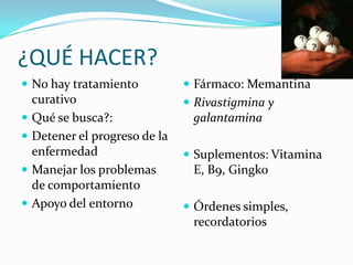 ¿QUÉ HACER?No hay tratamiento curativoQué se busca?:Detener el progreso de la enfermedadManejar los problemas de comportamientoApoyo del entornoFármaco: MemantinaRivastigmina y galantaminaSuplementos: Vitamina E, B9, GingkoÓrdenes simples, recordatorios