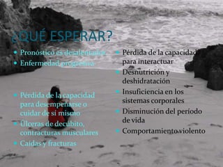 ¿QUÉ ESPERAR?Pronóstico es desalentador.Enfermedad progresivaPérdida de la capacidad para desempeñarse o cuidar de sí mismo Úlceras de decúbito, contracturas muscularesCaídas y fracturas Pérdida de la capacidad para interactuar Desnutrición y deshidratación Insuficiencia en los sistemas corporales Disminución del período de vida Comportamiento violento