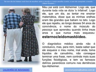¨Se num dia de tristeza você tiver de escolher entre o mundo e o amor escolha o amor, e com ele conquiste o mundo.¨
                                                   ( Albert Einstein )

                                                 Meu pai está com Alzheimer. Logo ele, que
                                                 durante toda vida se dizia 'o Infalível'. Logo
                                                 ele, que um dia, ao tentar me ensinar
                                                 matemática, disse que as minhas orelhas
                                                 eram tão grandes que batiam no teto. Logo
                                                 ele que repetiu, ao longo desses 54 anos de
                                                 convivência, o nome do músculo do
                                                 pescoço que aprendeu quando tinha treze
                                                 anos e que nunca mais esqueceu:
                                                 esternocleidomastóideo.
                                                 O diagnóstico médico ainda não é
                                                 conclusivo, mas, para mim, basta saber que
                                                 ele esquece o meu nome, mal anda, toma
                                                 líquidos de canudinho, não consegue
                                                 terminar uma frase, nem controla mais suas
                                                 funções fisiológicas, e tem os famosos
                                                 delírios paranóicos comuns nas demências
                                                 tipo Alzheimer.
CALDEIRÃO DE NOVIDADES                                                        severomoreira@yahoo.com.br
 