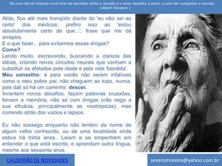 ¨Se num dia de tristeza você tiver de escolher entre o mundo e o amor escolha o amor, e com ele conquiste o mundo.¨
                                                       ( Albert Einstein )

Aliás, fico até mais tranqüilo diante do 'eu não sei ao
certo' dos médicos; prefiro isso ao 'estou
absolutamente certo de que...', frase que me dá
arrepios.
E o que fazer... para evitarmos essas drogas?
Como?
Lendo muito, escrevendo, buscando a clareza das
idéias, criando novos circuitos neurais que venham a
substituir os afetados pela idade e pela vida 'bandida'.
Meu conselho: é para vocês não serem infalíveis
como o meu pobre pai; não cheguem ao topo, nunca,
pois dali só há um caminho: descer.
Inventem novos desafios, façam palavras cruzadas,
forcem a memória, não só com drogas (não nego a
sua eficácia, principalmente as nootrópicas), mas
correndo atrás dos vazios e lapsos.

Eu não sossego enquanto não lembro do nome de
algum velho conhecido, ou de uma localidade onde
estive há trinta anos.. Leiam e se empenhem em
entender o que está escrito, e aprendam outra língua,
mesmo aos sessenta anos.
 CALDEIRÃO DE NOVIDADES                                                         severomoreira@yahoo.com.br
 