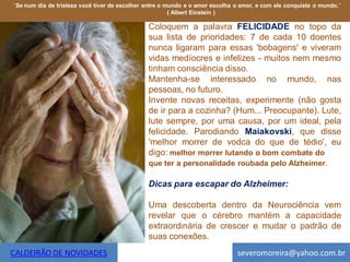 ¨Se num dia de tristeza você tiver de escolher entre o mundo e o amor escolha o amor, e com ele conquiste o mundo.¨
                                                        ( Albert Einstein )

                                               Coloquem a palavra FELICIDADE no topo da
                                               sua lista de prioridades: 7 de cada 10 doentes
                                               nunca ligaram para essas 'bobagens' e viveram
                                               vidas medíocres e infelizes - muitos nem mesmo
                                               tinham consciência disso.
                                               Mantenha-se interessado no mundo, nas
                                               pessoas, no futuro.
                                               Invente novas receitas, experimente (não gosta
                                               de ir para a cozinha? (Hum... Preocupante). Lute,
                                               lute sempre, por uma causa, por um ideal, pela
                                               felicidade. Parodiando Maiakovski, que disse
                                               'melhor morrer de vodca do que de tédio', eu
                                               digo: melhor morrer lutando o bom combate do
                                               que ter a personalidade roubada pelo Alzheimer.

                                               Dicas para escapar do Alzheimer:

                                               Uma descoberta dentro da Neurociência vem
                                               revelar que o cérebro mantém a capacidade
                                               extraordinária de crescer e mudar o padrão de
                                               suas conexões.
CALDEIRÃO DE NOVIDADES                                                        severomoreira@yahoo.com.br
 