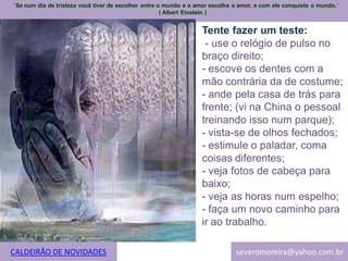 ¨Se num dia de tristeza você tiver de escolher entre o mundo e o amor escolha o amor, e com ele conquiste o mundo.¨
                                                      ( Albert Einstein )


                                                                  Tente fazer um teste:
                                                                   - use o relógio de pulso no
                                                                  braço direito;
                                                                  - escove os dentes com a
                                                                  mão contrária da de costume;
                                                                  - ande pela casa de trás para
                                                                  frente; (vi na China o pessoal
                                                                  treinando isso num parque);
                                                                  - vista-se de olhos fechados;
                                                                  - estimule o paladar, coma
                                                                  coisas diferentes;
                                                                  - veja fotos de cabeça para
                                                                  baixo;
                                                                  - veja as horas num espelho;
                                                                  - faça um novo caminho para
                                                                  ir ao trabalho.

CALDEIRÃO DE NOVIDADES                                                        severomoreira@yahoo.com.br
 