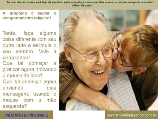 ¨Se num dia de tristeza você tiver de escolher entre o mundo e o amor escolha o amor, e com ele conquiste o mundo.¨
                                                      ( Albert Einstein )


A proposta é mudar o
comportamento rotineiro!


Tente, faça alguma
coisa diferente com seu
outro lado e estimule o
seu cérebro. Vale a
pena tentar!
Que tal começar a
praticar agora, trocando
o mouse de lado?
Que tal começar agora
enviando             esta
mensagem, usando o
mouse com a mão
esquerda?
CALDEIRÃO DE NOVIDADES                                                         severomoreira@yahoo.com.br
 