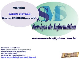 Visitem:

            CALDEIRÃO DE NOVIDADES

Onde você encontra quase tudo...




Formatação: Severo Moreira
Fonte: Roberto Goldkorn (Psicólogo e Escritor)
Imagem: Internet/arte: Severo Moreira
Ano/Mês: outubro/2009
REPASSEM SEM TIRAR OS CRÉDITOS.
Para ver outros trabalhos de nossa autoria clique aqui
 