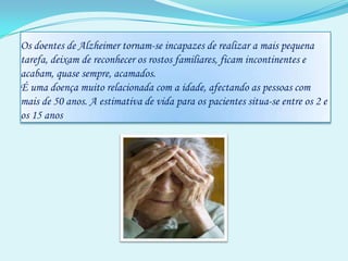Os doentes de Alzheimer tornam-se incapazes de realizar a mais pequena tarefa, deixam de reconhecer os rostos familiares, ficam incontinentes e acabam, quase sempre, acamados. É uma doença muito relacionada com a idade, afectando as pessoas com mais de 50 anos. A estimativa de vida para os pacientes situa-se entre os 2 e os 15 anos