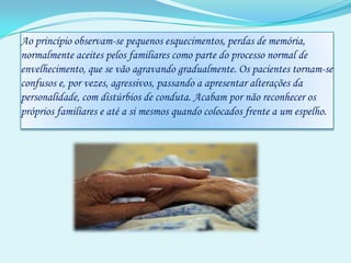 Ao princípio observam-se pequenos esquecimentos, perdas de memória, normalmente aceites pelos familiares como parte do processo normal de envelhecimento, que se vão agravando gradualmente. Os pacientes tornam-se confusos e, por vezes, agressivos, passando a apresentar alterações da personalidade, com distúrbios de conduta. Acabam por não reconhecer os próprios familiares e até a si mesmos quando colocados frente a um espelho. 