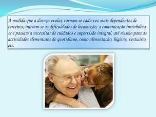 À medida que a doença evolui, tornam-se cada vez mais dependentes de terceiros, iniciam-se as dificuldades de locomoção, a comunicação inviabiliza-se e passam a necessitar de cuidados e supervisão integral, até mesmo para as actividades elementares do quotidiano, como alimentação, higiene, vestuário, etc.