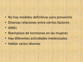 •   No hay medidas definitivas para prevenirlo
•   Diversas relaciones entre ciertos factores
•   AINEs
•   Reemplazo de hormonas en las mujeres
•   Hay diferentes actividades intelectuales
•   Hablar varios idiomas
 