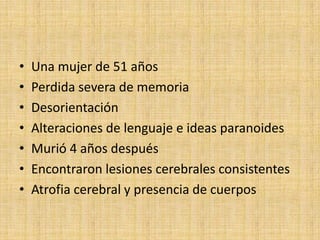 •   Una mujer de 51 años
•   Perdida severa de memoria
•   Desorientación
•   Alteraciones de lenguaje e ideas paranoides
•   Murió 4 años después
•   Encontraron lesiones cerebrales consistentes
•   Atrofia cerebral y presencia de cuerpos
 