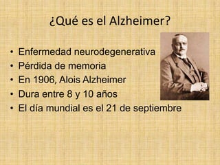 ¿Qué es el Alzheimer?

•   Enfermedad neurodegenerativa
•   Pérdida de memoria
•   En 1906, Alois Alzheimer
•   Dura entre 8 y 10 años
•   El día mundial es el 21 de septiembre
 
