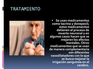 TRATAMIENTO

                Se usan medicamentos
                como tacrina y donepezil;
                      estos medicamentos
                    detienen el proceso de
                     muerte neuronal y en
              algunos casos hacen que se
                       mejoren los efectos
                          mentales. Otros
              medicamentos que se usan
              de manera complementaria
                            son diferentes
               vasodilatadores con lo que
                       se busca mejorar la
                irrigación sanguínea en el
                                  cerebro.
 