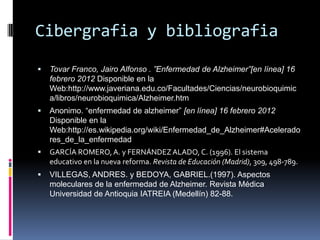 Cibergrafia y bibliografia

   Tovar Franco, Jairo Alfonso . ”Enfermedad de Alzheimer”[en línea] 16
    febrero 2012 Disponible en la
    Web:http://www.javeriana.edu.co/Facultades/Ciencias/neurobioquimic
    a/libros/neurobioquimica/Alzheimer.htm
   Anonimo. “enfermedad de alzheimer” [en línea] 16 febrero 2012
    Disponible en la
    Web:http://es.wikipedia.org/wiki/Enfermedad_de_Alzheimer#Acelerado
    res_de_la_enfermedad
   GARCÍA ROMERO, A. y FERNÁNDEZ ALADO, C. (1996). El sistema
    educativo en la nueva reforma. Revista de Educación (Madrid), 309, 498-789.
   VILLEGAS, ANDRES. y BEDOYA, GABRIEL.(1997). Aspectos
    moleculares de la enfermedad de Alzheimer. Revista Médica
    Universidad de Antioquia IATREIA (Medellín) 82-88.
 
