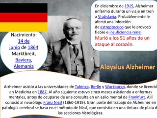 En diciembre de 1915, Alzheimer
                                                     enfermó durante un viaje en tren
                                                     a Vratislavia. Probablemente le
                                                     afectó una infección
                                                     de estreptococo que le provocó
                                                     fiebre e insuficiencia renal.
     Nacimiento:
                                                     Murió a los 51 años de un
        14 de
                                                     ataque al corazón.
    junio de 1864
     Marktbreit,
       Baviera,
      Alemania


 Alzheimer asistió a las universidades de Tubinga, Berlín y Wurzburgo, donde se licenció
    en Medicina en 1887. Al año siguiente estuvo cinco meses asistiendo a enfermas
    mentales, antes de ocuparse de una consulta en un asilo mental de Frankfurt. Allí
  conoció al neurólogo Franz Nissl (1860-1919). Gran parte del trabajo de Alzheimer en
patología cerebral se basa en el método de Nissl, que consistía en una tintura de plata d
                                 las secciones histológicas.
 