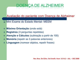 DOENÇA DE ALZHEIMER

    Avaliação do paciente com Doença de Alzheimer
   Mini Exame do Estado Mental- MEEM

   Máximo Orientação (onde está)
   Registros (3 perguntas repetidas)
   Atenção e Cálculos (subtração a partir de 100)
   Memória (repetir as 3 palavras anteriores)
   Linguagem (nomear objetos, repetir frases)




                           Rev. Bras. De Ciênc. Do Envelh. Hum. V.5 N.2 – JUL. – DEZ 2008
 