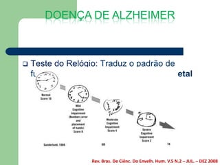 DOENÇA DE ALZHEIMER



   Teste do Relógio: Traduz o padrão de
    funcionamento frontal e têmporo parietal




                   Rev. Bras. De Ciênc. Do Envelh. Hum. V.5 N.2 – JUL. – DEZ 2008
 