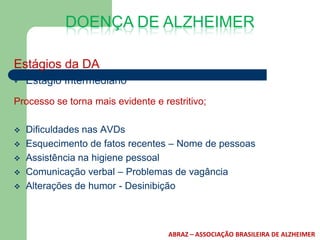 DOENÇA DE ALZHEIMER

Estágios da DA
   Estágio Intermediário
Processo se torna mais evidente e restritivo;

   Dificuldades nas AVDs
   Esquecimento de fatos recentes – Nome de pessoas
   Assistência na higiene pessoal
   Comunicação verbal – Problemas de vagância
   Alterações de humor - Desinibição



                                    ABRAZ – ASSOCIAÇÃO BRASILEIRA DE ALZHEIMER
 