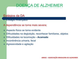 DOENÇA DE ALZHEIMER

Estágios da DA
   Estágio Avançado

A dependência se torna mais severa;
   Aspecto físico se torna evidente
   Dificuldades na deglutição, reconhecer familiares, objetos
   Dificuldades na locomoção - Acamado
   Incontinência urinaria, fecal
   Agressividade e agitação




                                     ABRAZ – ASSOCIAÇÃO BRASILEIRA DE ALZHEIMER
 