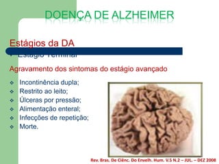 DOENÇA DE ALZHEIMER

Estágios da DA
   Estágio Terminal
Agravamento dos sintomas do estágio avançado
   Incontinência dupla;
   Restrito ao leito;
   Úlceras por pressão;
   Alimentação enteral;
   Infecções de repetição;
   Morte.



                              Rev. Bras. De Ciênc. Do Envelh. Hum. V.5 N.2 – JUL. – DEZ 2008
 
