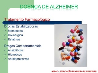 DOENÇA DE ALZHEIMER

Tratamento Farmacológico
Drogas Estabilizadoras
   Memantina
   Colinérgica
   Estatinas

Drogas Comportamentais
   Ansiolíticos
   Hipnóticos
   Antidepressivos



                           ABRAZ – ASSOCIAÇÃO BRASILEIRA DE ALZHEIMER
 