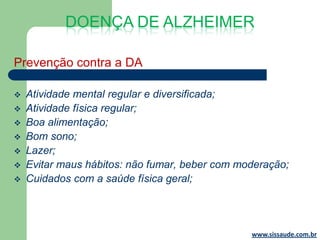 DOENÇA DE ALZHEIMER

Prevenção contra a DA

   Atividade mental regular e diversificada;
   Atividade física regular;
   Boa alimentação;
   Bom sono;
   Lazer;
   Evitar maus hábitos: não fumar, beber com moderação;
   Cuidados com a saúde física geral;




                                                www.sissaude.com.br
 