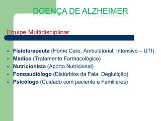 DOENÇA DE ALZHEIMER

Equipe Multidisciplinar

   Fisioterapeuta (Home Care, Ambulatorial, Intensivo – UTI)
   Medico (Tratamento Farmacológico)
   Nutricionista (Aporto Nutricional)
   Fonoaudiólogo (Distúrbios da Fala, Deglutição)
   Psicólogo (Cuidado com paciente e Familiares)
 