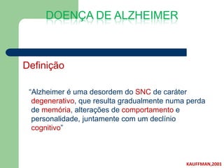 DOENÇA DE ALZHEIMER



Definição

 “Alzheimer é uma desordem do SNC de caráter
  degenerativo, que resulta gradualmente numa perda
  de memória, alterações de comportamento e
  personalidade, juntamente com um declínio
  cognitivo”



                                             KAUFFMAN,2001
 