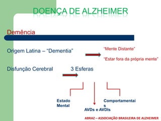 DOENÇA DE ALZHEIMER

Demência

                                             “Mente Distante”
Origem Latina – “Dementia”
                                             “Estar fora da própria mente”

Disfunção Cerebral            3 Esferas




                     Estado                 Comportamentai
                     Mental                 s
                                   AVDs e AVDIs

                                   ABRAZ – ASSOCIAÇÃO BRASILEIRA DE ALZHEIMER
 