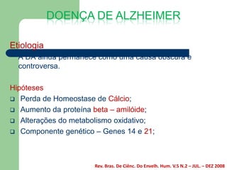 DOENÇA DE ALZHEIMER

Etiologia
  A DA ainda permanece como uma causa obscura e
  controversa.

Hipóteses
 Perda de Homeostase de Cálcio;
 Aumento da proteína beta – amilóide;
 Alterações do metabolismo oxidativo;
 Componente genético – Genes 14 e 21;




                      Rev. Bras. De Ciênc. Do Envelh. Hum. V.5 N.2 – JUL. – DEZ 2008
 
