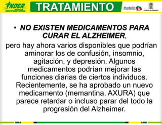 TRATAMIENTO
  • NO EXISTEN MEDICAMENTOS PARA
           CURAR EL ALZHEIMER,
pero hay ahora varios disponibles que podrían
     aminorar los de confusión, insomnio,
        agitación, y depresión. Algunos
      medicamentos podrían mejorar las
    funciones diarias de ciertos individuos.
   Recientemente, se ha aprobado un nuevo
    medicamento (memantina, AXURA) que
   parece retardar o incluso parar del todo la
           progresión del Alzheimer.
 