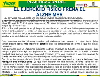 PLANIFICACION DEL
                             EJERCICIO
            EL EJERCICIO FÍSICO FRENA EL
                    ALZHEIMER
 LA ACTIVIDAD FÍSICA PODRÍA SER ÚTIL PARA PREVENIR EL AVANCE DE ESTA DEMENCIA
 LOS INVESTIGADORES estadounidense, se analizó una muestra de 121 personas
Según una investigaciónPIDEN MÁS ESTUDIOS QUE RATIFIQUEN SUS CONCLUSIONES           mayores de 60
años. Un total de 57 individuos padecían un Alzheimer incipiente, mientras que el resto no tenía
ningún tipo de demencia.
A todos los participantes se les pidió que se ejercitaran en una cinta andadora para comprobar su
función cardiovascular (se midió en cada caso la cantidad de oxígeno que consumían durante la
actividad). Además, todos se sometieron a una prueba de imagen para evaluar el volumen de su
cerebro y las cantidades de materia blanca y gris que poseían.

"Las personas en los primeros estadios del Alzheimer que estaban en peor forma física
tenían cuatro veces más deterioro cerebral que los participantes en forma o que no tenían
demencia”
"Las personas con un Alzheimer incipiente podrían preservar su función cerebral durante más
tiempo si practicaran ejercicio regularmente. Las evidencias muestran que un menor volumen
cerebral está ligado a una peor capacidad cognitiva, por lo que preservar el volumen cerebral [a
través del ejercicio] podría traducirse en mejores habilidades cognitivas“.
Con todo, los autores de este trabajo reconocen que son necesarios nuevos trabajos que
ratifiquen sus conclusiones, ya que sólo midieron en una ocasión la forma física de los
participantes y no han podido desvelar el mecanismo que está detrás de esta relación beneficiosa.
"Por lo menos existen tres explicaciones plausibles: que el ejercicio modere la atrofia cerebral
asociada al Alzheimer, que sea el propio trastorno el que intervenga en la forma física del paciente
afectado o que exista un factor común subyacente que influya en ambas cosas", apuntan los
investigadores.
 