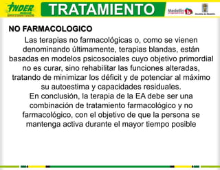 TRATAMIENTO
NO FARMACOLOGICO
      Las terapias no farmacológicas o, como se vienen
     denominando últimamente, terapias blandas, están
basadas en modelos psicosociales cuyo objetivo primordial
     no es curar, sino rehabilitar las funciones alteradas,
 tratando de minimizar los déficit y de potenciar al máximo
           su autoestima y capacidades residuales.
       En conclusión, la terapia de la EA debe ser una
       combinación de tratamiento farmacológico y no
     farmacológico, con el objetivo de que la persona se
      mantenga activa durante el mayor tiempo posible
 