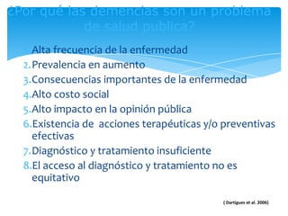 ¿Por qué las demencias son un problema
            de salud publica?
  1. Alta frecuencia de la enfermedad
  2.Prevalencia en aumento
  3.Consecuencias importantes de la enfermedad
  4.Alto costo social
  5.Alto impacto en la opinión pública
  6.Existencia de acciones terapéuticas y/o preventivas
     efectivas
  7.Diagnóstico y tratamiento insuficiente
  8.El acceso al diagnóstico y tratamiento no es
     equitativo

                                            ( Dartigues et al. 2006)
 