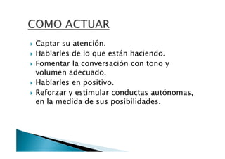 Captar su atención.
Hablarles de lo que están haciendo.
Fomentar la conversación con tono y
volumen adecuado.
Hablarles en positivo.
Reforzar y estimular conductas autónomas,
en la medida de sus posibilidades.
 