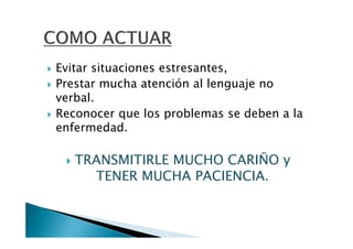 Evitar situaciones estresantes,
Prestar mucha atención al lenguaje no
verbal.
Reconocer que los problemas se deben a la
enfermedad.

   TRANSMITIRLE MUCHO CARIÑO y
     TENER MUCHA PACIENCIA.
 