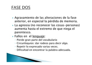 Agravamiento de las alteraciones de la fase
anterior, en especial la pérdida de memoria.
La agnosia (no reconocer las cosas-personas)
aumenta hasta el extremo de que niega el
parentesco.
Fallos en el lenguaje:
◦   Pierde gran parte del vocabulario
◦   Circunloquios: dar rodeos para decir algo.
◦   Repetir lo expresado varias veces.
◦   Dificultad en encontrar la palabra adecuada.
 