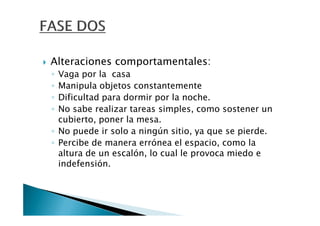 Alteraciones comportamentales:
◦ Vaga por la casa
◦ Manipula objetos constantemente
◦ Dificultad para dormir por la noche.
◦ No sabe realizar tareas simples, como sostener un
  cubierto, poner la mesa.
◦ No puede ir solo a ningún sitio, ya que se pierde.
◦ Percibe de manera errónea el espacio, como la
  altura de un escalón, lo cual le provoca miedo e
  indefensión.
 