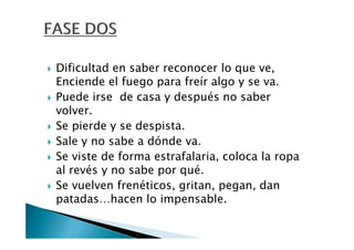 Dificultad en saber reconocer lo que ve,
Enciende el fuego para freír algo y se va.
Puede irse de casa y después no saber
volver.
Se pierde y se despista.
Sale y no sabe a dónde va.
Se viste de forma estrafalaria, coloca la ropa
al revés y no sabe por qué.
Se vuelven frenéticos, gritan, pegan, dan
patadas…hacen lo impensable.
 