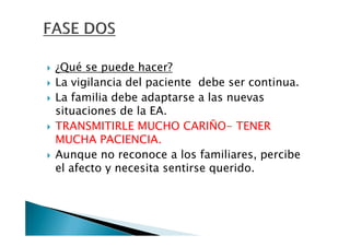 ¿Qué se puede hacer?
La vigilancia del paciente debe ser continua.
La familia debe adaptarse a las nuevas
situaciones de la EA.
TRANSMITIRLE MUCHO CARIÑO- TENER
MUCHA PACIENCIA.
Aunque no reconoce a los familiares, percibe
el afecto y necesita sentirse querido.
 