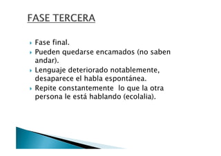 Fase final.
Pueden quedarse encamados (no saben
andar).
Lenguaje deteriorado notablemente,
desaparece el habla espontánea.
Repite constantemente lo que la otra
persona le está hablando (ecolalia).
 