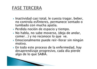 Inactividad casi total, le cuesta tragar, beber,
no controla esfínteres, permanece sentado o
tumbado con mucha apatía.
Perdida noción de espacio y tiempo.
No habla, no sabe moverse, (deja de andar,
comer…) y no reconoce lo que ve.
Emocionalmente puede reír-llorar sin ningún
motivo.
En todo este proceso de la enfermedad, hay
desaprendizaje progresivo, cada día pierde
algo de lo que SABIA.
 