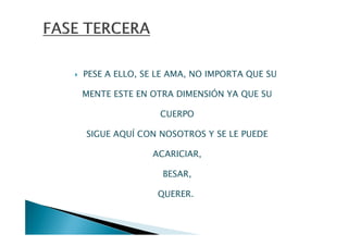 PESE A ELLO, SE LE AMA, NO IMPORTA QUE SU

MENTE ESTE EN OTRA DIMENSIÓN YA QUE SU

                CUERPO

SIGUE AQUÍ CON NOSOTROS Y SE LE PUEDE

              ACARICIAR,

                BESAR,

               QUERER.
 
