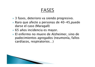 3 fases, deterioro va siendo progresivo.
Raro que afecte a personas de 40-45,puede
darse el caso (Maragall)
65 años incidencia es mayor.
El enfermo no muere de Alzheimer, sino de
padecimientos agregados (neumonía, fallos
cardíacos, respiratorios…)
 