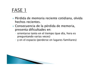 Pérdida de memoria reciente cotidiana, olvida
hechos recientes.
Consecuencia de la pérdida de memoria,
presenta dificultades en:
◦ orientarse tanto en el tiempo (que día, hora es
  preguntando varias veces)
◦ y en el espacio (perderse en lugares familiares)
 